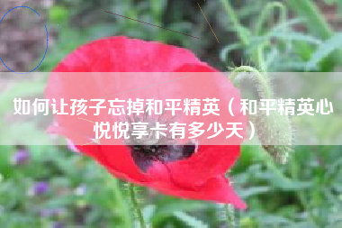 如何让孩子忘掉和平精英（和平精英心悦悦享卡有多少天）