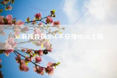 lol麻辣香锅,rng不安排mlxg上场