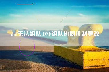 dnf无法组队,dnf组队协同机制更改