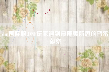 dnf国际服,dnf玩家遇到最匪夷所思的普雷献祭