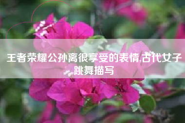 王者荣耀公孙离很享受的表情,古代女子跳舞描写