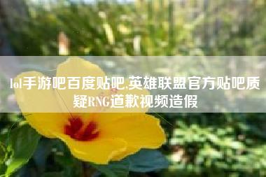 lol手游吧百度贴吧,英雄联盟官方贴吧质疑rng道歉视频造假