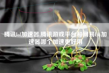 腾讯lol加速器,腾讯游戏平台和网易uu加速器哪个加速更好用