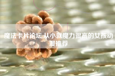 魔法卡片论坛,从小就魔力很高的女孩动漫推荐